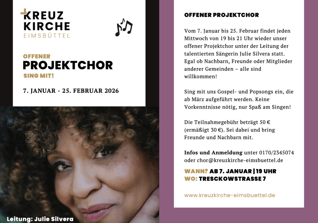 OFFENER PROJEKTCHOR
Vom 7. Januar bis 25. Februar findet jeden
Mittwoch von 19 bis 21 Uhr wieder unser
offener Projektchor unter der Leitung der
talentierten Sängerin Julie Silvera statt.
Egal ob Nachbarn, Freunde oder Mitglieder
anderer Gemeinden – alle sind
willkommen!
Sing mit uns Gospel- und Popsongs ein, die
ab März aufgeführt werden. Keine
Vorkenntnisse nötig, nur Spaß am Singen!
Die Teilnahmegebühr beträgt 50 €
(ermäßigt 30 €). Sei dabei und bring
Freunde und Nachbarn mit.
Infos und Anmeldung unter 0170/2345074
oder chor@kreuzkirche-eimsbuettel.de